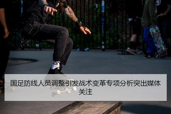 国足防线人员调整引发战术变革专项分析突出媒体关注